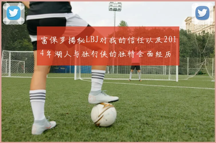 富保罗揭秘LBJ对我的信任以及2014年湖人与独行侠的独特会面经历