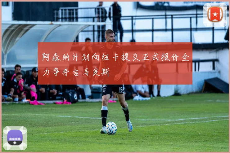 阿森纳计划向纽卡提交正式报价全力争夺吉马良斯