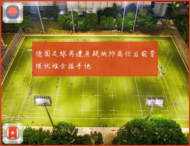 德国足球再遭质疑纳帅离任后前景堪忧谁会接手他