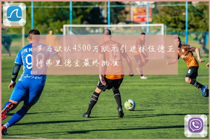 罗马欲以4500万欧元引进林伍德正待弗里德金最终批准