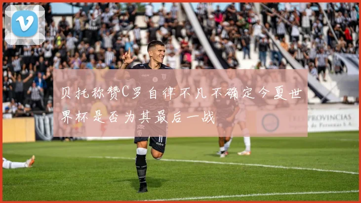 贝托称赞C罗自律不凡不确定今夏世界杯是否为其最后一战