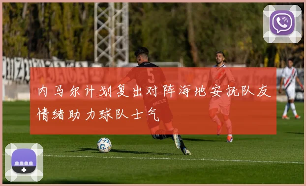 内马尔计划复出对阵海地安抚队友情绪助力球队士气