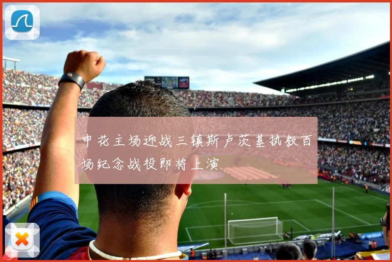 申花主场迎战三镇斯卢茨基执教百场纪念战役即将上演