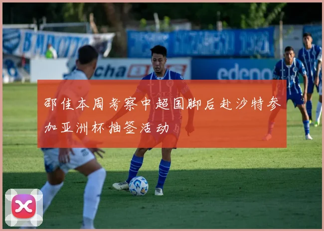 邵佳本周考察中超国脚后赴沙特参加亚洲杯抽签活动