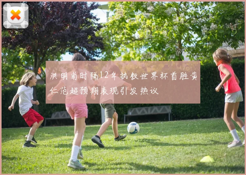 洪明甫时隔12年执教世界杯首胜黄仁范超预期表现引发热议