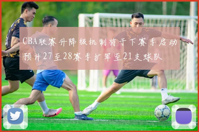 CBA联赛升降级机制将于下赛季启动预计27至28赛季扩军至21支球队