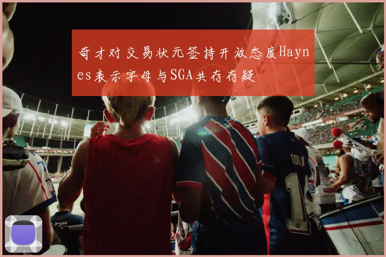 奇才对交易状元签持开放态度Haynes表示字母与SGA共存存疑