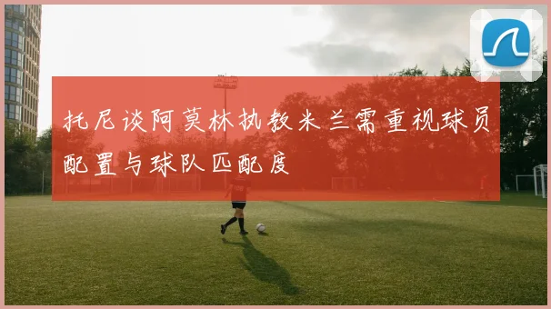 托尼谈阿莫林执教米兰需重视球员配置与球队匹配度