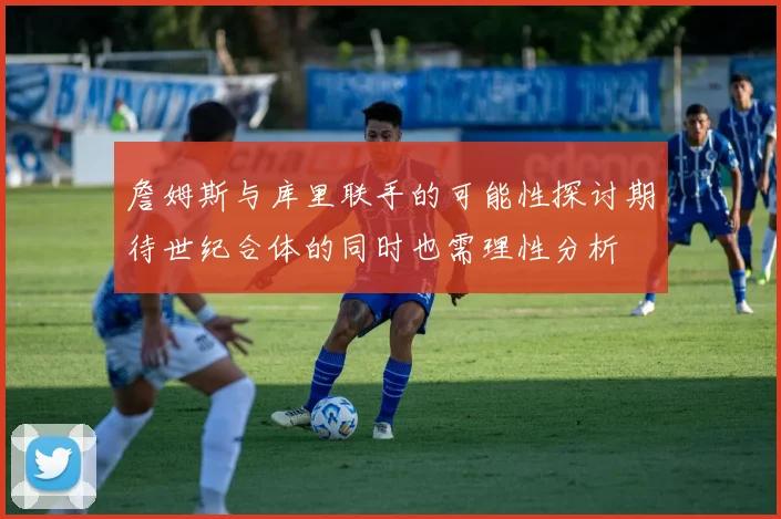 詹姆斯与库里联手的可能性探讨期待世纪合体的同时也需理性分析