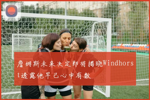 詹姆斯未来决定即将揭晓Windhorst透露他早已心中有数