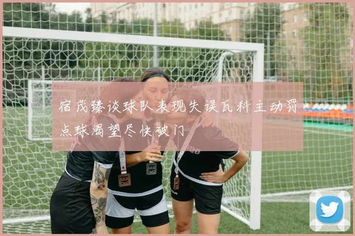宿茂臻谈球队表现失误瓦科主动罚点球渴望尽快破门