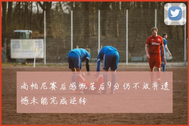 尚帕尼赛后感慨落后9分仍不放弃遗憾未能完成逆转