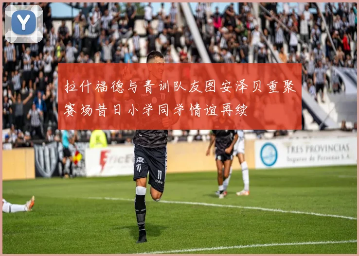 拉什福德与青训队友图安泽贝重聚赛场昔日小学同学情谊再续