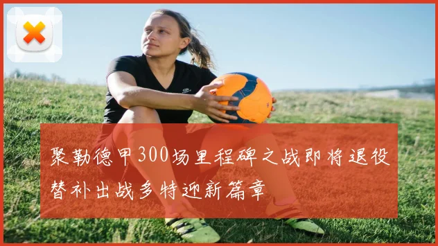 聚勒德甲300场里程碑之战即将退役替补出战多特迎新篇章