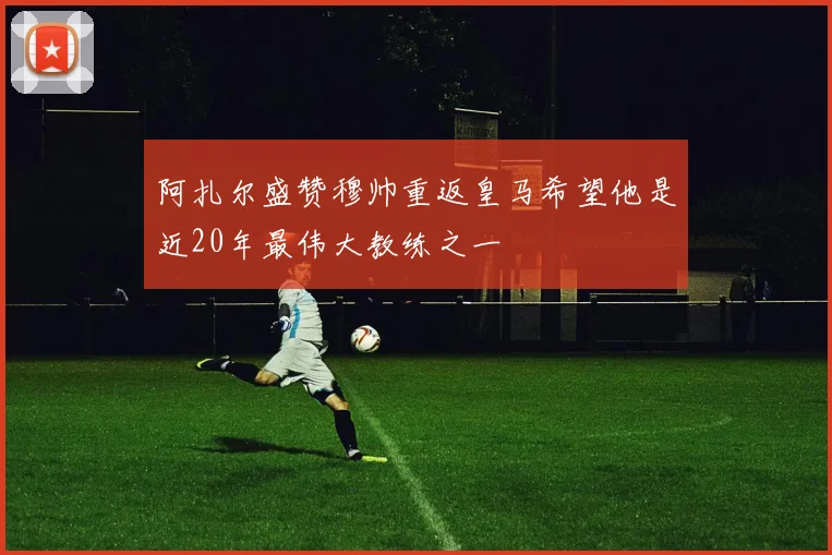 阿扎尔盛赞穆帅重返皇马希望他是近20年最伟大教练之一