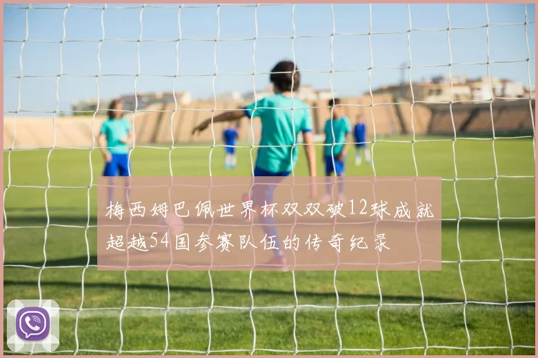 梅西姆巴佩世界杯双双破12球成就超越54国参赛队伍的传奇纪录