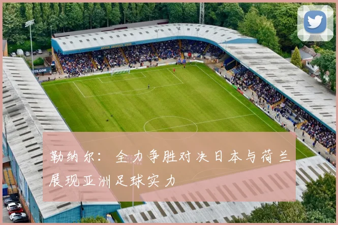 勒纳尔：全力争胜对决日本与荷兰展现亚洲足球实力